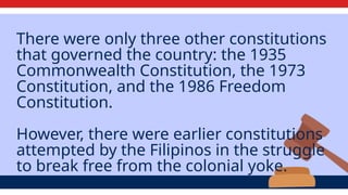 There were only three other constitutions
that governed the country: the 1935
Commonwealth Constitution, the 1973
Constitution, and the 1986 Freedom
Constitution.
However, there were earlier constitutions
attempted by the Filipinos in the struggle
to break free from the colonial yoke.
 