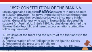1897: CONSTITUTION OF THE BIAK-NA-
BATO ⮚
Emilio Aguinaldo established his headquarters in Biak-na-Bato
in Bulacan province. The news immediately spread throughout
the country, and the revolutionaries were once more in high
spirits. General llanera, who was in Nueva Ecija, declared his
support for Aguinaldo. In July 1897, Aguinaldo established the
Biak-na-Bato Republic and issued a proclamation stating the
following demands:
1. Expulsion of the friars and the return of the friar lands to the
Filipinos
2. Representation of the Philippines in the Spanish Cortes
3. Freedom of the press and of religion
4. Abolition of the government’s power to banish Filipinos
5. Equality for all before the law.
 