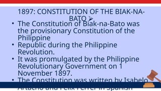 1897: CONSTITUTION OF THE BIAK-NA-
BATO ⮚
• The Constitution of Biak-na-Bato was
the provisionary Constitution of the
Philippine
• Republic during the Philippine
Revolution.
• It was promulgated by the Philippine
Revolutionary Government on 1
November 1897.
• The Constitution was written by Isabelo
Artacho and Felix Ferrer in Spanish
 