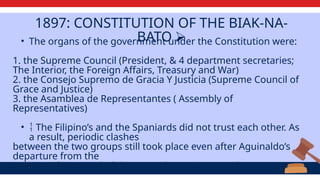 1897: CONSTITUTION OF THE BIAK-NA-
BATO ⮚
• The organs of the government under the Constitution were:
1. the Supreme Council (President, & 4 department secretaries;
The Interior, the Foreign Affairs, Treasury and War)
2. the Consejo Supremo de Gracia Y Justicia (Supreme Council of
Grace and Justice)
3. the Asamblea de Representantes ( Assembly of
Representatives)
•  The Filipino’s and the Spaniards did not trust each other. As
a result, periodic clashes
between the two groups still took place even after Aguinaldo’s
departure from the
country. The Spanish did not pay the entire agreed amount.
 