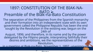 1897: CONSTITUTION OF THE BIAK-NA-
BATO ⮚
The separation of the Philippines from the Spanish monarchy
and their formation into an independent state with its own
government called the Philippine Republic has been the end
sought by the Revolution in the existing war, begun on the
24th of
August, 1896; and therefore, in its name and by the power
delegated by the Filipino people, interpreting faithfully their
desires and ambitions, we the representatives of the
Revolution,
in a meeting at Biak-na-Bato, November 1, 1897, unanimously
adopted the following articles for the constitution of the
Preamble of the Biak-na-Bato Constitution
 