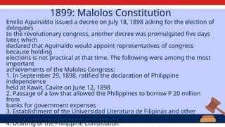 1899: Malolos Constitution
Emilio Aguinaldo issued a decree on July 18, 1898 asking for the election of
delegates
to the revolutionary congress, another decree was promulgated five days
later, which
declared that Aguinaldo would appoint representatives of congress
because holding
elections is not practical at that time. The following were among the most
important
achievements of the Malolos Congress:
1. In September 29, 1898, ratified the declaration of Philippine
independence
held at Kawit, Cavite on June 12, 1898
2. Passage of a law that allowed the Philippines to borrow P 20 million
from
banks for government expenses
3. Establishment of the Universidad Literatura de Filipinas and other
schools
4. Drafting of the Philippine Constitution
 