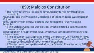 1899: Malolos Constitution
• The newly reformed Philippine revolutionary forces reverted to the
control of
Aguinaldo, and the Philippine Declaration of Independence was issued on
12 June
1898, together with several decrees that formed the First Philippine
Republic.
•  The Malolos Congress was elected, which selected a commission to
draw up a draft
constitution on 17 September 1898, which was composed of wealthy and
educated men
•  The document was approved by the Congress on 29 November 1898,
and promulgated by Aguinaldo on 21 January 1899 and was titled “The
Political Constitution of 1899” written in Spanish
•  The document was patterned after the Spanish Constitution of 1812,
with influences
from the charters of Belgium, Mexico, Brazil, Nicaragua, Costa Rica,
Guatemala, and the French Constitution of 1793.
 