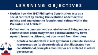 L E A R N I N G O B J E C T I V E S
• Explain how the 1987 Philippine Constitution acts as a
social contract by tracing the evolution of democratic
politics and analyzing the foundational values within the
Preamble and Article II.
• Reflect on the personal and societal value of living under a
constitutional democracy where political authority flows
upward from the citizens, not downward from the rulers.
• Create a collaborative visual symbol or a real-life scenario
representation (tableau/role-play) that illustrates how
constitutional principles manifest or are violated in active
governance.
 