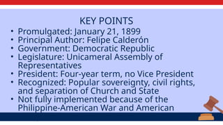 KEY POINTS
• Promulgated: January 21, 1899
• Principal Author: Felipe Calderón
• Government: Democratic Republic
• Legislature: Unicameral Assembly of
Representatives
• President: Four-year term, no Vice President
• Recognized: Popular sovereignty, civil rights,
and separation of Church and State
• Not fully implemented because of the
Philippine-American War and American
occupation.
 