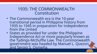 1935: THE COMMONWEALTH
Constitution
• The Commonwealth era is the 10-year
transitional period in Philippine history from
1935 to 1945 in preparation for independence
from the United
• States as provided for under the Philippine
Independence Act or more popularly known as
the Tydings-McDuffie Law. The Commonwealth
government was headed by Manuel L. Quezon
and Sergio S. Osmeña.
 
