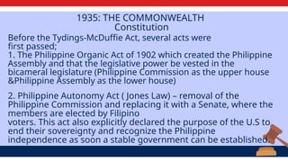 1935: THE COMMONWEALTH
Constitution
Before the Tydings-McDuffie Act, several acts were
first passed;
1. The Philippine Organic Act of 1902 which created the Philippine
Assembly and that the legislative power be vested in the
bicameral legislature (Philippine Commission as the upper house
&Philippine Assembly as the lower house)
2. Philippine Autonomy Act ( Jones Law) – removal of the
Philippine Commission and replacing it with a Senate, where the
members are elected by Filipino
voters. This act also explicitly declared the purpose of the U.S to
end their sovereignty and recognize the Philippine
independence as soon a stable government can be established.
 