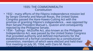 1935: THE COMMONWEALTH
Constitution
• 1932 - many efforts of the Filipino independence mission led
by Sergio Osmeña and Manuel Roxas, the United States
Congress passed the Hare-Hawes-Cutting Act with the
promise of granting Filipino's independence. - was opposed by
then Senate President Manuel L. Quezon and consequently
rejected by the Philippine Senate.
• 1934 - Tydings - McDuffie Act, also known as the Philippine
Independence Act, was passed by the United States Congress
that provided authority and defined mechanisms for the
establishment of a formal constitution by a constitutional
convention, members of which were elected and held their
first meeting on July 30, 1934, with Claro M. Recto
unanimously elected as president.
 