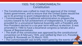 1935: THE COMMONWEALTH
Constitution
• The Constitution was crafted to meet the approval of the United
States government, and to ensure that the United States would live
up to its promise to grant independence to the Philippines.
•  Commonwealth is a traditional administration to prepare the
country toward its full achievement of independence. It originally
provided for a unicameral National Assembly with a President and
Vice President elected to a six-year term without re-election. It was
amended in 1940 to have a bicameral congress (a Senate and a
House of Representatives.
•  The draft of the constitution was approved by the constitutional
convention on 8 February 1935, and ratified by then U.S. President
Franklin B. Roosevelt on 25 March 1935.
•  The Commonwealth was briefly interrupted by the events of the
World War II, with the Japanese occupying the Philippines.
 