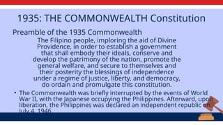 The Filipino people, imploring the aid of Divine
Providence, in order to establish a government
that shall embody their ideals, conserve and
develop the patrimony of the nation, promote the
general welfare, and secure to themselves and
their posterity the blessings of independence
under a regime of justice, liberty, and democracy,
do ordain and promulgate this constitution.
Preamble of the 1935 Commonwealth
1935: THE COMMONWEALTH Constitution
• The Commonwealth was briefly interrupted by the events of World
War II, with the Japanese occupying the Philippines. Afterward, upon
liberation, the Philippines was declared an independent republic on
July 4, 1946.
 