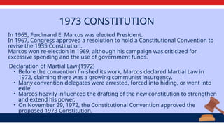 1973 CONSTITUTION
In 1965, Ferdinand E. Marcos was elected President.
In 1967, Congress approved a resolution to hold a Constitutional Convention to
revise the 1935 Constitution.
Marcos won re-election in 1969, although his campaign was criticized for
excessive spending and the use of government funds.
Declaration of Martial Law (1972)
• Before the convention finished its work, Marcos declared Martial Law in
1972, claiming there was a growing communist insurgency.
• Many convention delegates were arrested, forced into hiding, or went into
exile.
• Marcos heavily influenced the drafting of the new constitution to strengthen
and extend his power.
• On November 29, 1972, the Constitutional Convention approved the
proposed 1973 Constitution.
 