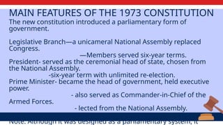 MAIN FEATURES OF THE 1973 CONSTITUTION
The new constitution introduced a parliamentary form of
government.
Legislative Branch—a unicameral National Assembly replaced
Congress.
—Members served six-year terms.
President- served as the ceremonial head of state, chosen from
the National Assembly.
-six-year term with unlimited re-election.
Prime Minister- became the head of government, held executive
power.
- also served as Commander-in-Chief of the
Armed Forces.
- lected from the National Assembly.
Note: Although it was designed as a parliamentary system, it
 