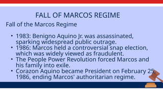 FALL OF MARCOS REGIME
Fall of the Marcos Regime
• 1983: Benigno Aquino Jr. was assassinated,
sparking widespread public outrage.
• 1986: Marcos held a controversial snap election,
which was widely viewed as fraudulent.
• The People Power Revolution forced Marcos and
his family into exile.
• Corazon Aquino became President on February 25,
1986, ending Marcos' authoritarian regime.
 