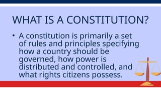 WHAT IS A CONSTITUTION?
• A constitution is primarily a set
of rules and principles specifying
how a country should be
governed, how power is
distributed and controlled, and
what rights citizens possess.
 