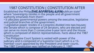 1987 CONSTITUTION ( CONSTITUTION AFTER
THE MARTIAL LAW
Established the Philippines as a “democratic-republican state”
where “sovereignty resides in the people and all government
authority emanates from them”.
• It allocates governmental powers among the executive, legislative
and judicial branches of the government.
• Legislative power resides in a Congress divided into two-houses;
the Senate which is compose of 24 senators, who are elected and
can serve no more than 2 consecutive 6-year term and the House
which is composed of district representatives. Facts about the 1987
Constitution
• The Philippine Court System is vested with power of the
judiciary and is composed of a Supreme Court which is a 15-
member court appointed by the President and lower courts.
The 1987 Constitution was ratified on February 2, 1987.
 