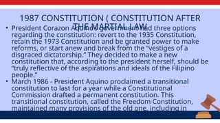 1987 CONSTITUTION ( CONSTITUTION AFTER
THE MARTIAL LAW
• President Corazon Aquino’s government had three options
regarding the constitution: revert to the 1935 Constitution,
retain the 1973 Constitution and be granted power to make
reforms, or start anew and break from the “vestiges of a
disgraced dictatorship.” They decided to make a new
constitution that, according to the president herself, should be
“truly reflective of the aspirations and ideals of the Filipino
people.”
• ​
March 1986 - President Aquino proclaimed a transitional
constitution to last for a year while a Constitutional
Commission drafted a permanent constitution. This
transitional constitution, called the Freedom Constitution,
maintained many provisions of the old one, including in
rewritten form the presidential right to rule by decree.
 
