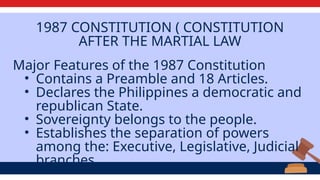 1987 CONSTITUTION ( CONSTITUTION
AFTER THE MARTIAL LAW
Major Features of the 1987 Constitution
• Contains a Preamble and 18 Articles.
• Declares the Philippines a democratic and
republican State.
• Sovereignty belongs to the people.
• Establishes the separation of powers
among the: Executive, Legislative, Judicial
branches
 