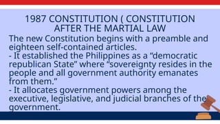 1987 CONSTITUTION ( CONSTITUTION
AFTER THE MARTIAL LAW
The new Constitution begins with a preamble and
eighteen self-contained articles.
​
- It established the Philippines as a “democratic
republican State” where “sovereignty resides in the
people and all government authority emanates
from them.”
​
- It allocates government powers among the
executive, legislative, and judicial branches of the
government.
 