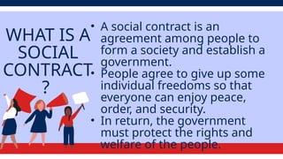 WHAT IS A
SOCIAL
CONTRACT
?
• A social contract is an
agreement among people to
form a society and establish a
government.
• People agree to give up some
individual freedoms so that
everyone can enjoy peace,
order, and security.
• In return, the government
must protect the rights and
welfare of the people.
 
