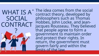 WHAT IS A
SOCIAL
CONTRACT
?
• The idea comes from the social
contract theory, developed by
philosophers such as Thomas
Hobbes, John Locke, and Jean-
Jacques Rousseau. They believed
that people agree to form a
government to maintain order
and protect their rights. In
return, the government must
govern fairly and within the
limits of the law.
 