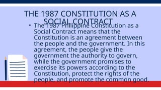 THE 1987 CONSTITUTION AS A
SOCIAL CONTRACT
• The 1987 Philippine Constitution as a
Social Contract means that the
Constitution is an agreement between
the people and the government. In this
agreement, the people give the
government the authority to govern,
while the government promises to
exercise its powers according to the
Constitution, protect the rights of the
people, and promote the common good.
 