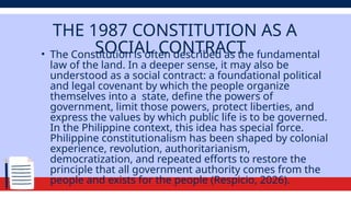 THE 1987 CONSTITUTION AS A
SOCIAL CONTRACT
• The Constitution is often described as the fundamental
law of the land. In a deeper sense, it may also be
understood as a social contract: a foundational political
and legal covenant by which the people organize
themselves into a state, define the powers of
government, limit those powers, protect liberties, and
express the values by which public life is to be governed.
In the Philippine context, this idea has special force.
Philippine constitutionalism has been shaped by colonial
experience, revolution, authoritarianism,
democratization, and repeated efforts to restore the
principle that all government authority comes from the
people and exists for the people (Respicio, 2026).
 