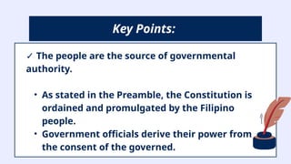 ✓ The people are the source of governmental
authority.
• As stated in the Preamble, the Constitution is
ordained and promulgated by the Filipino
people.
• Government officials derive their power from
the consent of the governed.
Key Points:
 