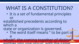 WHAT IS A CONSTITUTION?
• It is a set of fundamental principles
or
established precedents according to
which a
state or organization is governed.
• The word itself means “ to be part of
a
whole”, the coming together of distinct
 