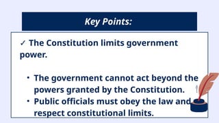 ✓ The Constitution limits government
power.
• The government cannot act beyond the
powers granted by the Constitution.
• Public officials must obey the law and
respect constitutional limits.
Key Points:
 