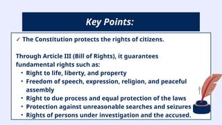 ✓ The Constitution protects the rights of citizens.
Through Article III (Bill of Rights), it guarantees
fundamental rights such as:
• Right to life, liberty, and property
• Freedom of speech, expression, religion, and peaceful
assembly
• Right to due process and equal protection of the laws
• Protection against unreasonable searches and seizures
• Rights of persons under investigation and the accused.
Key Points:
 