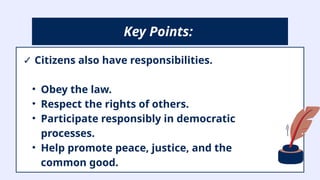 ✓ Citizens also have responsibilities.
• Obey the law.
• Respect the rights of others.
• Participate responsibly in democratic
processes.
• Help promote peace, justice, and the
common good.
Key Points:
 