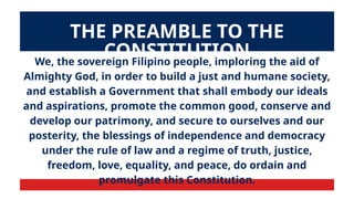 We, the sovereign Filipino people, imploring the aid of
Almighty God, in order to build a just and humane society,
and establish a Government that shall embody our ideals
and aspirations, promote the common good, conserve and
develop our patrimony, and secure to ourselves and our
posterity, the blessings of independence and democracy
under the rule of law and a regime of truth, justice,
freedom, love, equality, and peace, do ordain and
promulgate this Constitution.
THE PREAMBLE TO THE
CONSTITUTION
 
