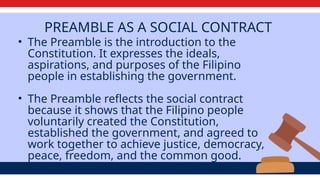 PREAMBLE AS A SOCIAL CONTRACT
• The Preamble is the introduction to the
Constitution. It expresses the ideals,
aspirations, and purposes of the Filipino
people in establishing the government.
• The Preamble reflects the social contract
because it shows that the Filipino people
voluntarily created the Constitution,
established the government, and agreed to
work together to achieve justice, democracy,
peace, freedom, and the common good.
 