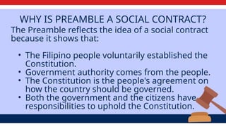 WHY IS PREAMBLE A SOCIAL CONTRACT?
The Preamble reflects the idea of a social contract
because it shows that:
• The Filipino people voluntarily established the
Constitution.
• Government authority comes from the people.
• The Constitution is the people's agreement on
how the country should be governed.
• Both the government and the citizens have
responsibilities to uphold the Constitution.
 