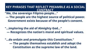KEY PHRASES THAT REFLECT PREAMBLE AS A SOCIAL
CONTRACT
"We, the sovereign Filipino people..."
— The people are the highest source of political power.
Government exists because of the people's consent.
"...imploring the aid of Almighty God..."
— Recognizes the nation's moral and spiritual values.
"...do ordain and promulgate this Constitution."
— The people themselves establish and adopt the
Constitution as the supreme law of the land.
 