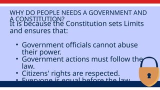 WHY DO PEOPLE NEEDS A GOVERNMENT AND
A CONSTITUTION?
It is because the Constitution sets Limits
and ensures that:
• Government officials cannot abuse
their power.
• Government actions must follow the
law.
• Citizens' rights are respected.
• Everyone is equal before the law.
 