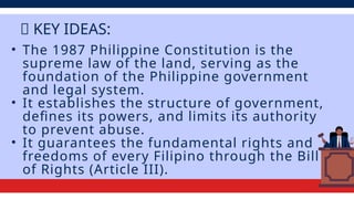 • The 1987 Philippine Constitution is the
supreme law of the land, serving as the
foundation of the Philippine government
and legal system.
• It establishes the structure of government,
defines its powers, and limits its authority
to prevent abuse.
• It guarantees the fundamental rights and
freedoms of every Filipino through the Bill
of Rights (Article III).
💡 KEY IDEAS:
 