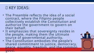 • The Preamble reflects the idea of a social
contract, where the Filipino people
collectively establish the Constitution and
authorize the government to govern on
their behalf.
• It emphasizes that sovereignty resides in
the people, making them the ultimate
source of governmental authority.
• The Constitution embodies the people's
shared commitment to justice, democracy,
peace, equality, freedom, and the common
good.
💡 KEY IDEAS:
 