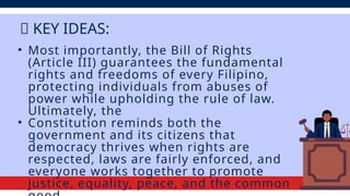 • Most importantly, the Bill of Rights
(Article III) guarantees the fundamental
rights and freedoms of every Filipino,
protecting individuals from abuses of
power while upholding the rule of law.
Ultimately, the
• Constitution reminds both the
government and its citizens that
democracy thrives when rights are
respected, laws are fairly enforced, and
everyone works together to promote
justice, equality, peace, and the common
💡 KEY IDEAS:
 