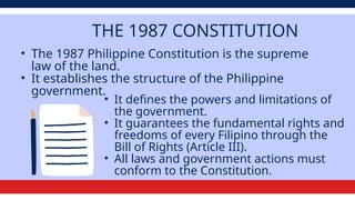 THE 1987 CONSTITUTION
• The 1987 Philippine Constitution is the supreme
law of the land.
• It establishes the structure of the Philippine
government.
• It defines the powers and limitations of
the government.
• It guarantees the fundamental rights and
freedoms of every Filipino through the
Bill of Rights (Article III).
• All laws and government actions must
conform to the Constitution.
 