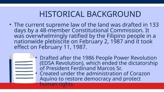 HISTORICAL BACKGROUND
• The current supreme law of the land was drafted in 133
days by a 48-member Constitutional Commission. It
was overwhelmingly ratified by the Filipino people in a
nationwide plebiscite on February 2, 1987 and it took
effect on February 11, 1987.
• Drafted after the 1986 People Power Revolution
(EDSA Revolution), which ended the dictatorship
of President Ferdinand Marcos Sr.
• Created under the administration of Corazon
Aquino to restore democracy and protect
human rights.
 