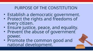 PURPOSE OF THE CONSTITUTION
• Establish a democratic government.
• Protect the rights and freedoms of
every citizen.
• Ensure justice, peace, and equality.
• Prevent the abuse of government
power.
• Promote the common good and
national development.
 