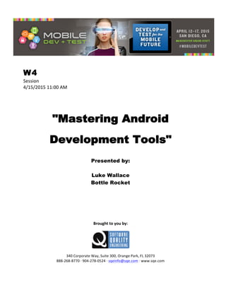  
W4
Session	
  
4/15/2015	
  11:00	
  AM	
  
	
  
	
  
	
  
"Mastering Android
Development Tools"
	
  
Presented by:
Luke Wallace
Bottle Rocket	
  
	
  
	
  
	
  
	
  
	
  
	
  
	
  
Brought	
  to	
  you	
  by:	
  
	
  
	
  
	
  
340	
  Corporate	
  Way,	
  Suite	
  300,	
  Orange	
  Park,	
  FL	
  32073	
  
888-­‐268-­‐8770	
  ·∙	
  904-­‐278-­‐0524	
  ·∙	
  sqeinfo@sqe.com	
  ·∙	
  www.sqe.com
 