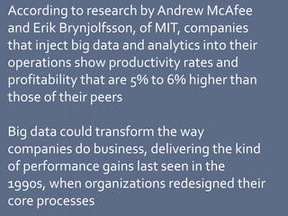According to research by Andrew McAfee
and Erik Brynjolfsson, of MIT, companies
that inject big data and analytics into their
operations show productivity rates and
profitability that are 5% to 6% higher than
those of their peers
Big data could transform the way
companies do business, delivering the kind
of performance gains last seen in the
1990s, when organizations redesigned their
core processes
 