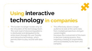 Using interactive
technology in companies
 The burden no longer resides only on
the shoulders of the technology team.
The work load of discovering patterns
is distributed and delegated to the
entire team through the user friendly
and interactive technology, which
permits them to play around with data
too.
 This effectively allows a larger
audience to look at the same data
from multiple perspectives and gain
varied insights
Increases the involvement of the team
in decision making process, thus
imparting a feeling of responsibility
and accountability to the team and
company
10
 