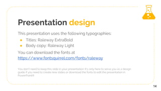 Presentation design
This presentation uses the following typographies:
● Titles: Raleway ExtraBold
● Body copy: Raleway Light
You can download the fonts at
https://www.fontsquirrel.com/fonts/raleway
You don’t need to keep this slide in your presentation. It’s only here to serve you as a design
guide if you need to create new slides or download the fonts to edit the presentation in
PowerPoint®
14
 