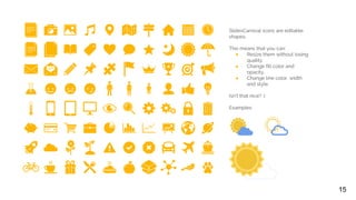 SlidesCarnival icons are editable
shapes.
This means that you can:
● Resize them without losing
quality.
● Change fill color and
opacity.
● Change line color, width
and style.
Isn’t that nice? :)
Examples:
15
 