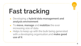 Fast tracking
● Developing a hybrid data management and
analysis environment
● To move, manage and mobilize the ever
increasing size of data
● Helps to keep up with the bulk being generated
with a developing organisation,and make good
use of it
6
 