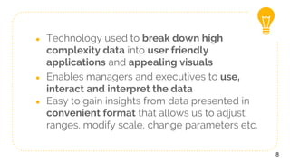 ● Technology used to break down high
complexity data into user friendly
applications and appealing visuals
● Enables managers and executives to use,
interact and interpret the data
● Easy to gain insights from data presented in
convenient format that allows us to adjust
ranges, modify scale, change parameters etc.
8
 