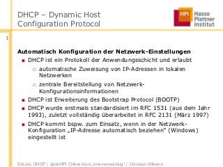 DHCP – Dynamic Host
    Configuration Protocol
1

    Automatisch Konfiguration der Netzwerk-Einstellungen
     ■ DHCP ist ein Protokoll der Anwendungsschicht und erlaubt
           □ automatische Zuweisung von IP-Adressen in lokalen
             Netzwerken
           □ zentrale Bereitstellung von Netzwerk-
             Konfigurationsinformationen
     ■ DHCP ist Erweiterung des Bootstrap Protocol (BOOTP)
     ■ DHCP wurde erstmals standardisiert im RFC 1531 (aus dem Jahr
       1993), zuletzt vollständig überarbeitet in RFC 2131 (März 1997)
     ■ DHCP kommt bspw. zum Einsatz, wenn in der Netzwerk-
       Konfiguration „IP-Adresse automatisch beziehen“ (Windows)
       eingestellt ist



    Exkurs: DHCP | openHPI Online-Kurs „Internetworking“ | Christian Willems
 